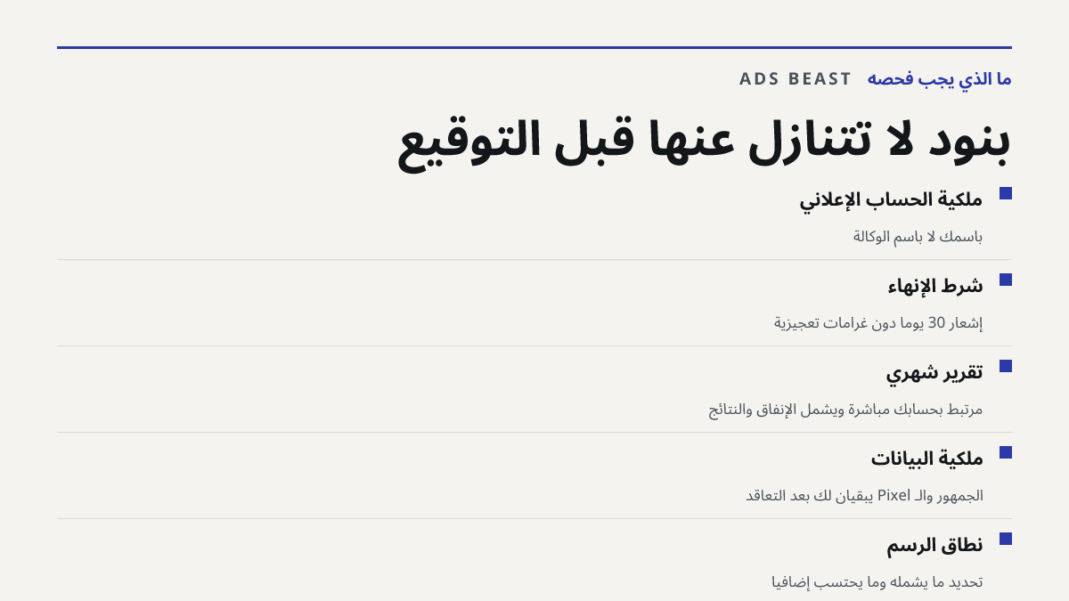 بنود لا تتنازل عنها قبل التوقيع. ملكية الحساب الإعلاني: باسمك لا باسم الوكالة; شرط الإنهاء: إشعار 30 يومًا دون غرامات تعجيزية; تقرير شهري: مرتبط بحسابك مباشرة ويشمل الإنفاق والنتائج; ملكية البيانات: الجمهور والـ Pixel يبقيان لك بعد التعاقد; نطاق الرسم: تحديد ما يشمله وما يُحتسب إضافيًا