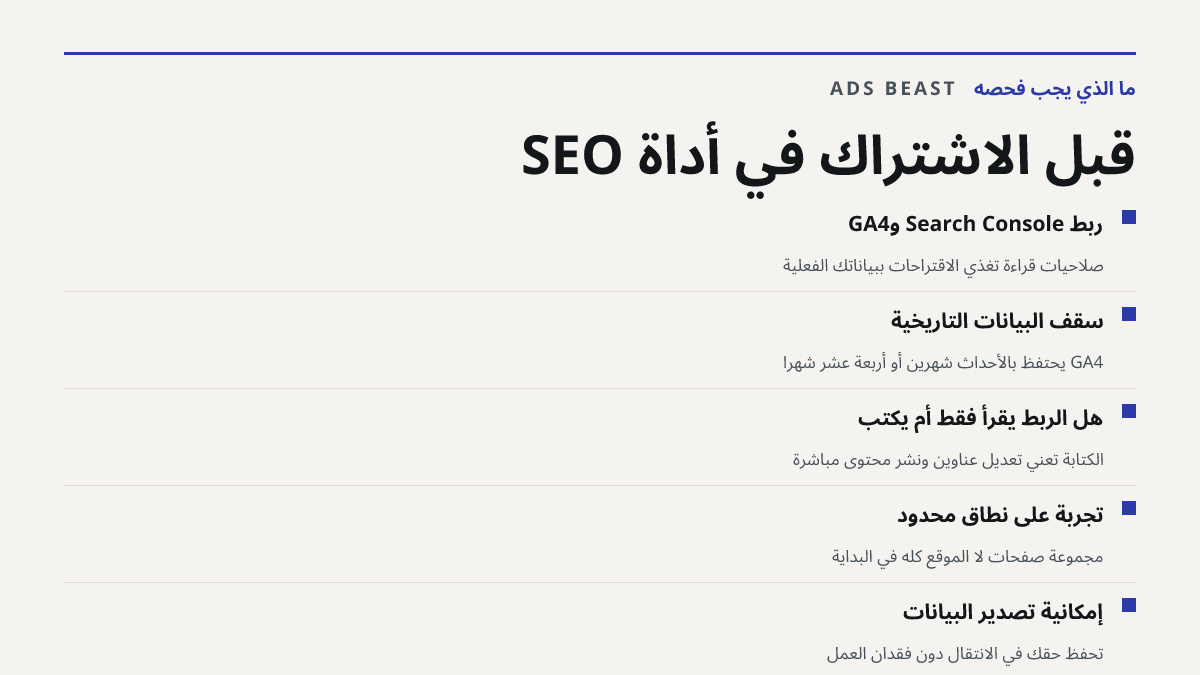 قبل الاشتراك في أداة SEO. ربط Search Console وGA4: صلاحيات قراءة تغذي الاقتراحات ببياناتك الفعلية; سقف البيانات التاريخية: GA4 يحتفظ بالأحداث شهرين أو أربعة عشر شهراً; هل الربط يقرأ فقط أم يكتب: الكتابة تعني تعديل عناوين ونشر محتوى مباشرة; تجربة على نطاق محدود: مجموعة صفحات لا الموقع كله في البداية;