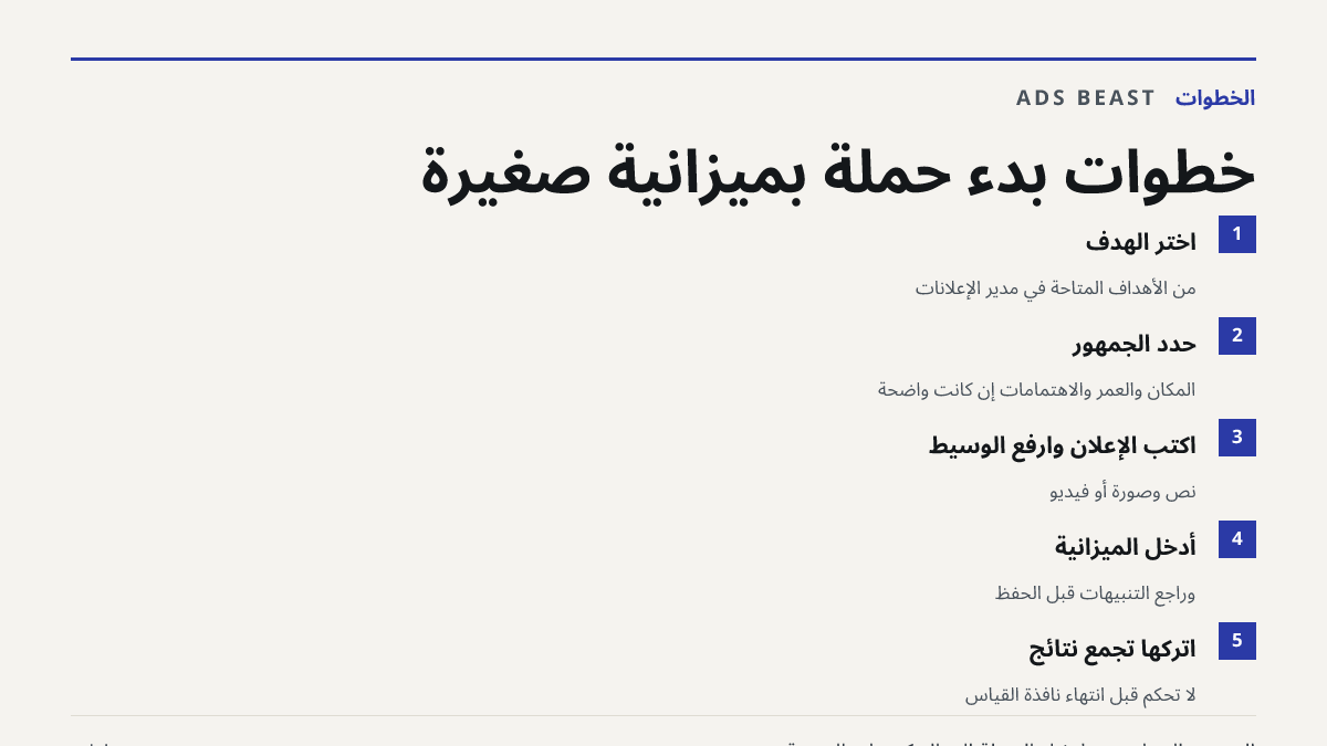 خطوات بدء حملة بميزانية صغيرة. اختر الهدف: من الأهداف المتاحة في مدير الإعلانات; حدد الجمهور: المكان والعمر والاهتمامات إن كانت واضحة; اكتب الإعلان وارفع الوسيط: نص وصورة أو فيديو; أدخل الميزانية: وراجع التنبيهات قبل الحفظ; اتركها تجمع نتائج: لا تحكم قبل انتهاء نافذة القياس