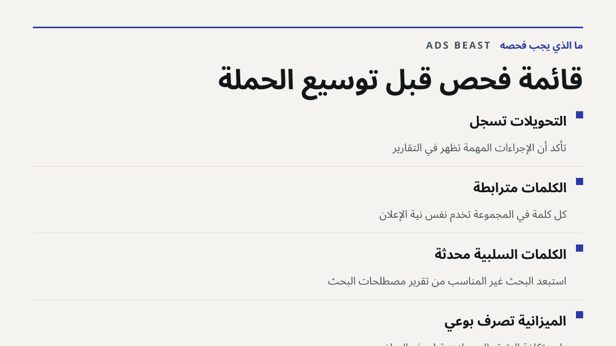 قائمة فحص قبل توسيع الحملة. التحويلات تُسجَّل: تأكد أن الإجراءات المهمة تظهر في التقارير; الكلمات مترابطة: كل كلمة في المجموعة تخدم نفس نية الإعلان; الكلمات السلبية محدثة: استبعد البحث غير المناسب من تقرير مصطلحات البحث; الميزانية تصرف بوعي: راجع تكلفة النقرة والتحويلات قبل رفع المبلغ