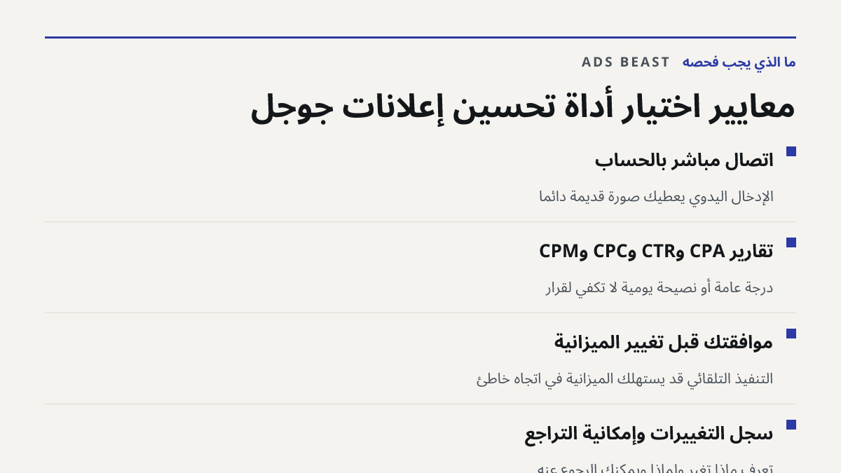 معايير اختيار أداة تحسين إعلانات جوجل. اتصال مباشر بالحساب: الإدخال اليدوي يعطيك صورة قديمة دائماً; تقارير CPA وCTR وCPC وCPM: درجة عامة أو نصيحة يومية لا تكفي لقرار; موافقتك قبل تغيير الميزانية: التنفيذ التلقائي قد يستهلك الميزانية في اتجاه خاطئ; سجل التغييرات وإمكانية التراجع: تعرف ماذا تغيّر ولما