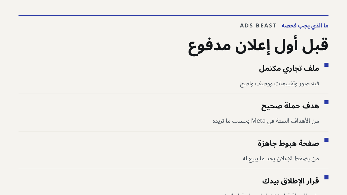 قبل أول إعلان مدفوع. ملف تجاري مكتمل: فيه صور وتقييمات ووصف واضح; هدف حملة صحيح: من الأهداف الستة في Meta بحسب ما تريده; صفحة هبوط جاهزة: من يضغط الإعلان يجد ما يبيع له; قرار الإطلاق بيدك: راجع الحملة قبل تشغيلها وعدّل قبل النشر