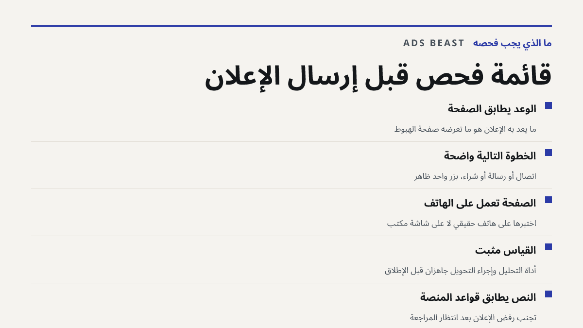 قائمة فحص قبل إرسال الإعلان. الوعد يطابق الصفحة: ما يعد به الإعلان هو ما تعرضه صفحة الهبوط; الخطوة التالية واضحة: اتصال أو رسالة أو شراء، بزر واحد ظاهر; الصفحة تعمل على الهاتف: اختبرها على هاتف حقيقي لا على شاشة مكتب; القياس مثبّت: أداة التحليل وإجراء التحويل جاهزان قبل الإطلاق; النص يطابق قواعد الم