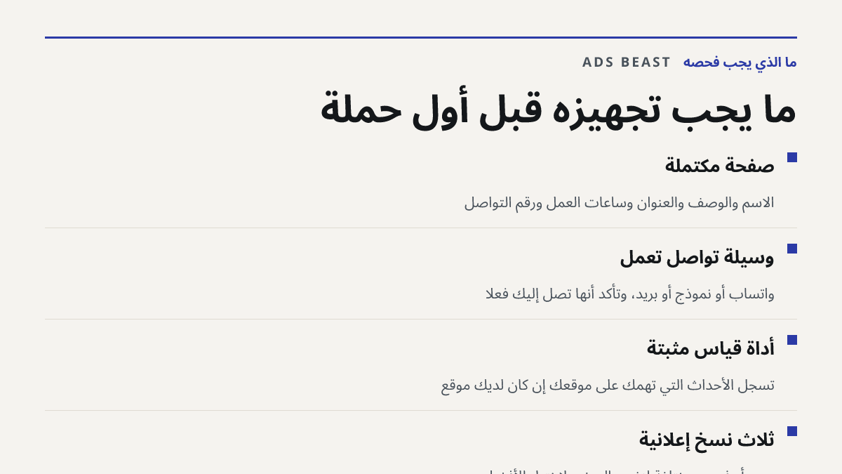 ما يجب تجهيزه قبل أول حملة. صفحة مكتملة: الاسم والوصف والعنوان وساعات العمل ورقم التواصل; وسيلة تواصل تعمل: واتساب أو نموذج أو بريد، وتأكد أنها تصل إليك فعلًا; أداة قياس مثبتة: تسجل الأحداث التي تهمك على موقعك إن كان لديك موقع; ثلاث نسخ إعلانية: صور أو فيديو مختلفة لنفس العرض لاختبار الأفضل