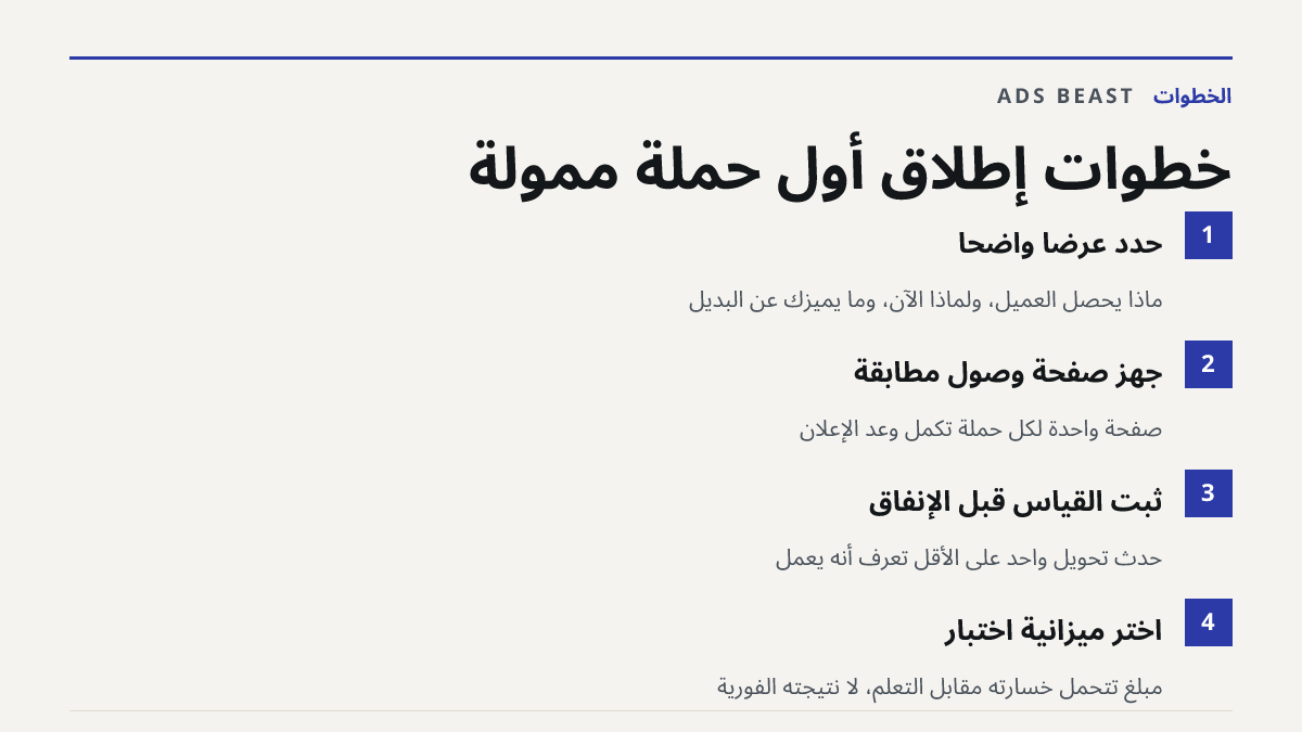 خطوات إطلاق أول حملة ممولة. حدّد عرضاً واضحاً: ماذا يحصل العميل، ولماذا الآن، وما يميزك عن البديل; جهّز صفحة وصول مطابقة: صفحة واحدة لكل حملة تُكمل وعد الإعلان; ثبّت القياس قبل الإنفاق: حدث تحويل واحد على الأقل تعرف أنه يعمل; اختر ميزانية اختبار: مبلغ تتحمل خسارته مقابل التعلّم، لا نتيجته الفورية