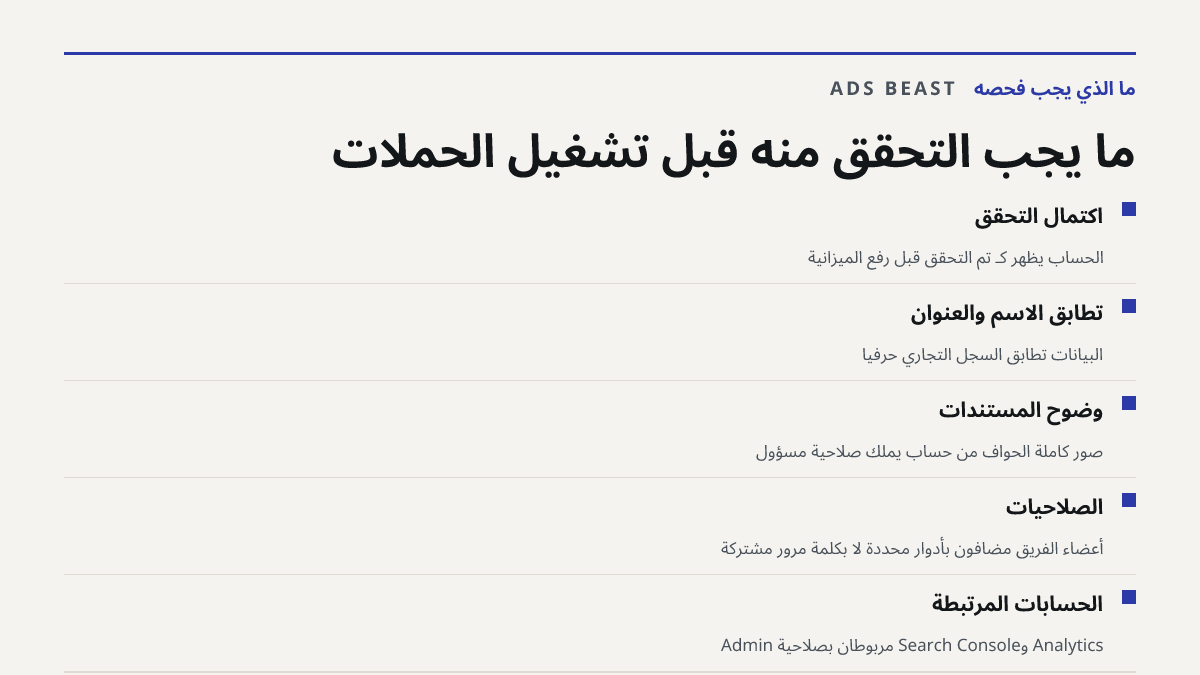 ما يجب التحقق منه قبل تشغيل الحملات. اكتمال التحقق: الحساب يظهر كـ تم التحقق قبل رفع الميزانية; تطابق الاسم والعنوان: البيانات تطابق السجل التجاري حرفياً; وضوح المستندات: صور كاملة الحواف من حساب يملك صلاحية مسؤول; الصلاحيات: أعضاء الفريق مضافون بأدوار محددة لا بكلمة مرور مشتركة; الحسابات المرتبطة: 