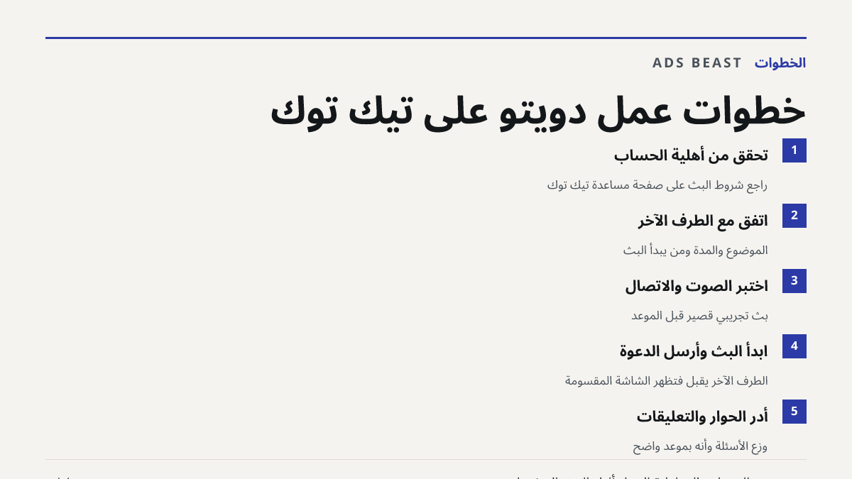 خطوات عمل دويتو على تيك توك. تحقق من أهلية الحساب: راجع شروط البث على صفحة مساعدة تيك توك; اتفق مع الطرف الآخر: الموضوع والمدة ومن يبدأ البث; اختبر الصوت والاتصال: بث تجريبي قصير قبل الموعد; ابدأ البث وأرسل الدعوة: الطرف الآخر يقبل فتظهر الشاشة المقسومة; أدر الحوار والتعليقات: وزّع الأسئلة وأنهِ بمو