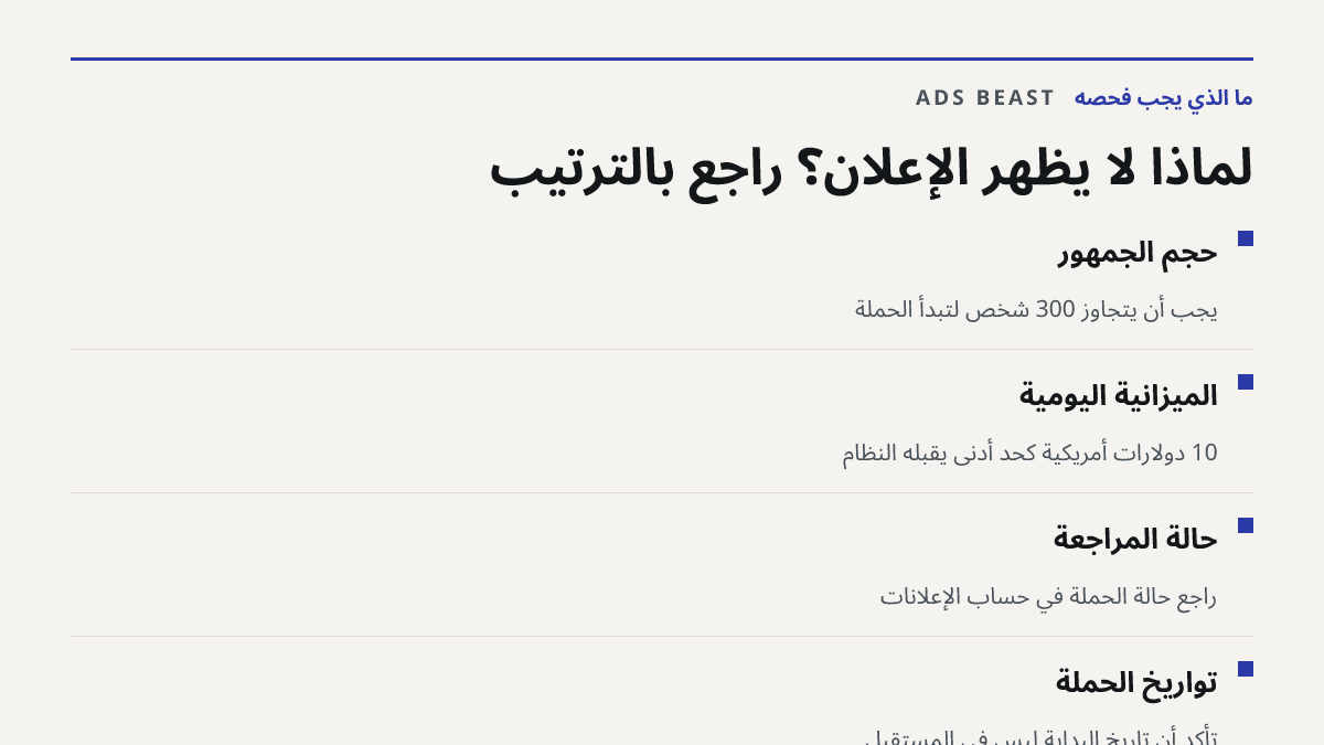 لماذا لا يظهر الإعلان؟ راجع بالترتيب. حجم الجمهور: يجب أن يتجاوز 300 شخص لتبدأ الحملة; الميزانية اليومية: 10 دولارات أمريكية كحد أدنى يقبله النظام; حالة المراجعة: راجع حالة الحملة في حساب الإعلانات; تواريخ الحملة: تأكد أن تاريخ البداية ليس في المستقبل