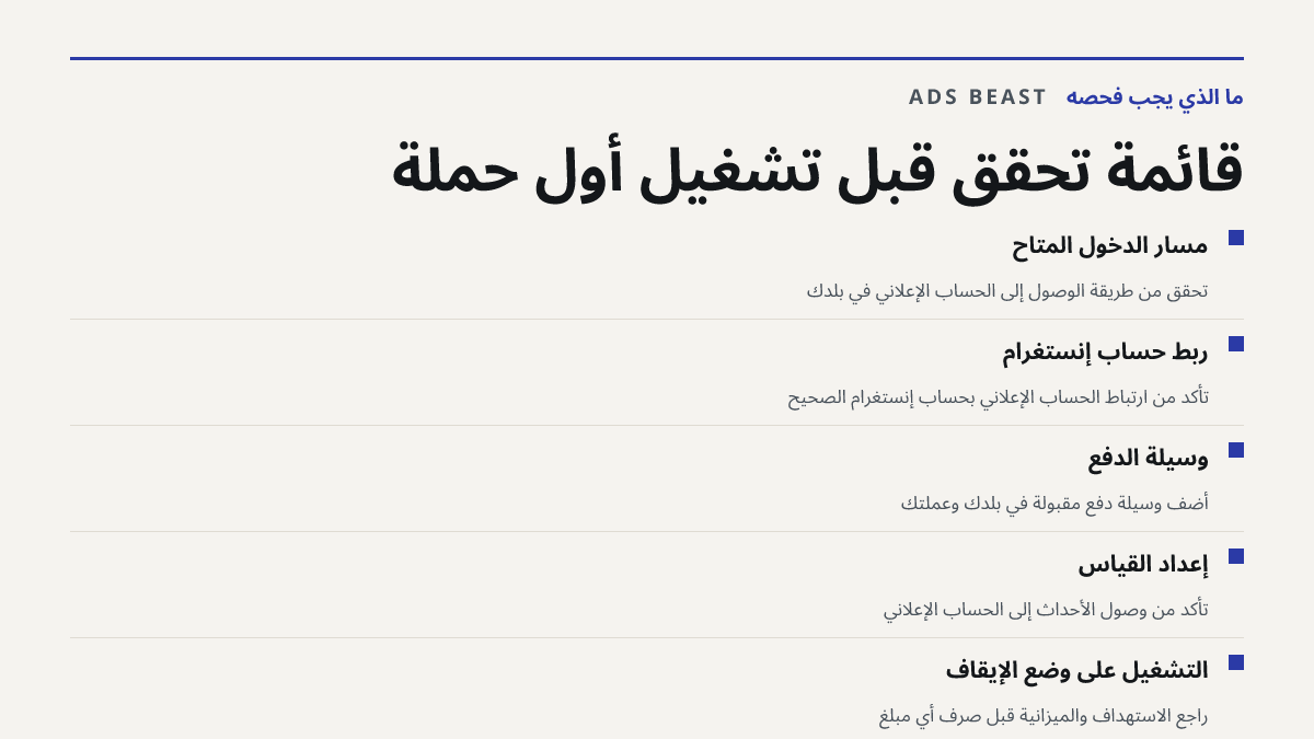 قائمة تحقق قبل تشغيل أول حملة. مسار الدخول المتاح: تحقق من طريقة الوصول إلى الحساب الإعلاني في بلدك; ربط حساب إنستغرام: تأكد من ارتباط الحساب الإعلاني بحساب إنستغرام الصحيح; وسيلة الدفع: أضف وسيلة دفع مقبولة في بلدك وعملتك; إعداد القياس: تأكد من وصول الأحداث إلى الحساب الإعلاني; التشغيل على وضع الإي