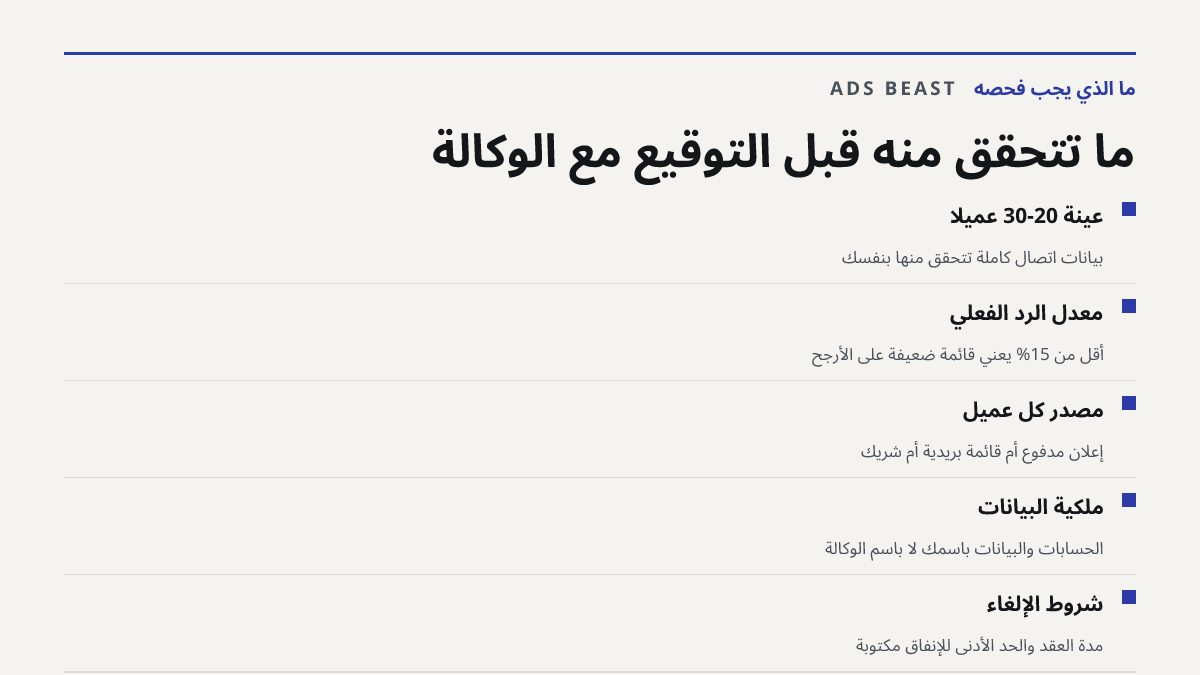 ما تتحقق منه قبل التوقيع مع الوكالة. عينة 20-30 عميلاً: بيانات اتصال كاملة تتحقق منها بنفسك; معدل الرد الفعلي: أقل من 15% يعني قائمة ضعيفة على الأرجح; مصدر كل عميل: إعلان مدفوع أم قائمة بريدية أم شريك; ملكية البيانات: الحسابات والبيانات باسمك لا باسم الوكالة; شروط الإلغاء: مدة العقد والحد الأدنى للإ