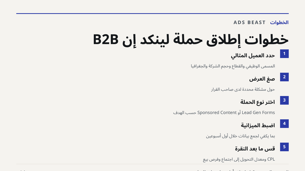 خطوات إطلاق حملة لينكد إن B2B. حدّد العميل المثالي: المسمى الوظيفي والقطاع وحجم الشركة والجغرافيا; صِغ العرض: حول مشكلة محددة لدى صاحب القرار; اختر نوع الحملة: Lead Gen Forms أو Sponsored Content حسب الهدف; اضبط الميزانية: بما يكفي لجمع بيانات خلال أول أسبوعين; قِس ما بعد النقرة: CPL ومعدل التحويل إ