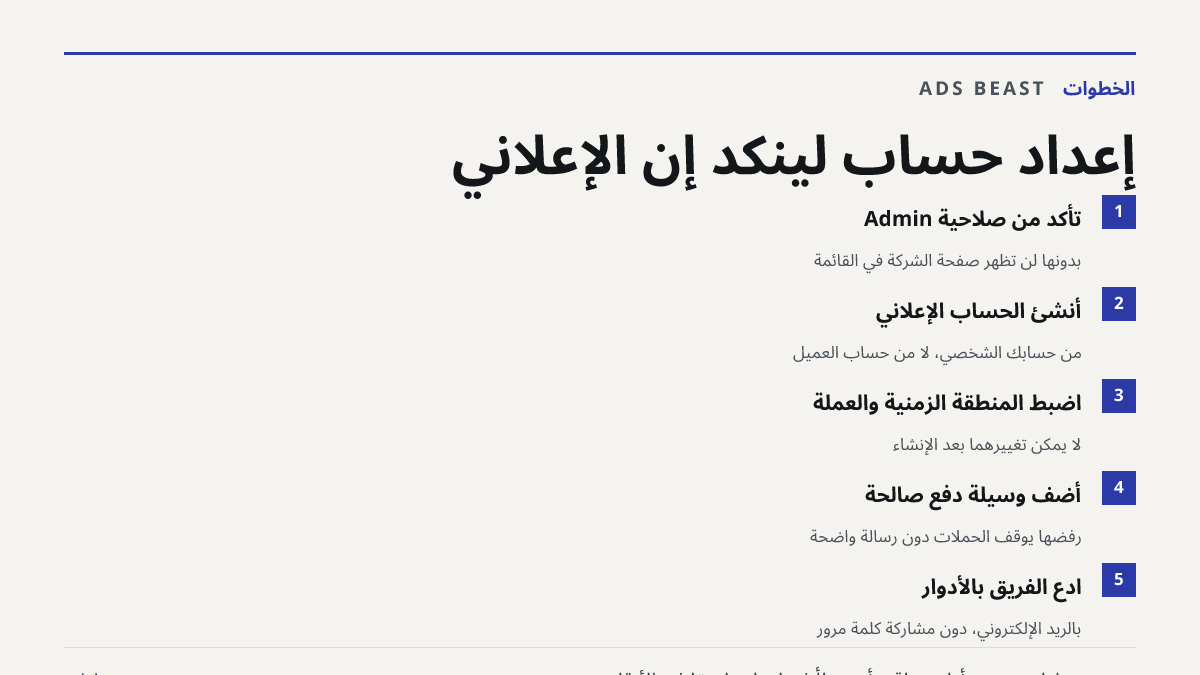 إعداد حساب لينكد إن الإعلاني. تأكد من صلاحية Admin: بدونها لن تظهر صفحة الشركة في القائمة; أنشئ الحساب الإعلاني: من حسابك الشخصي، لا من حساب العميل; اضبط المنطقة الزمنية والعملة: لا يمكن تغييرهما بعد الإنشاء; أضف وسيلة دفع صالحة: رفضها يوقف الحملات دون رسالة واضحة; ادع الفريق بالأدوار: بالريد الإلكت