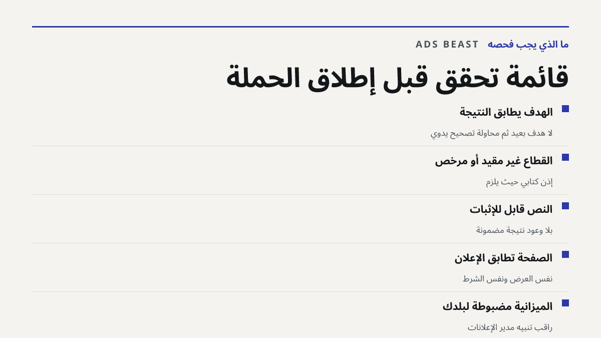 قائمة تحقق قبل إطلاق الحملة. الهدف يطابق النتيجة: لا هدف بعيد ثم محاولة تصحيح يدوي; القطاع غير مقيّد أو مرخّص: إذن كتابي حيث يلزم; النص قابل للإثبات: بلا وعود نتيجة مضمونة; الصفحة تطابق الإعلان: نفس العرض ونفس الشرط; الميزانية مضبوطة لبلدك: راقب تنبيه مدير الإعلانات