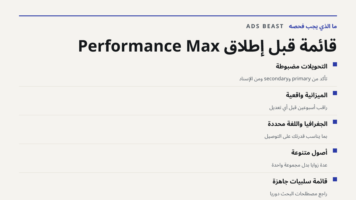 قائمة قبل إطلاق Performance Max. التحويلات مضبوطة: تأكد من primary وsecondary ومن الإسناد; الميزانية واقعية: راقب أسبوعين قبل أي تعديل; الجغرافيا واللغة محددة: بما يناسب قدرتك على التوصيل; أصول متنوعة: عدة زوايا بدل مجموعة واحدة; قائمة سلبيات جاهزة: راجع مصطلحات البحث دورياً
