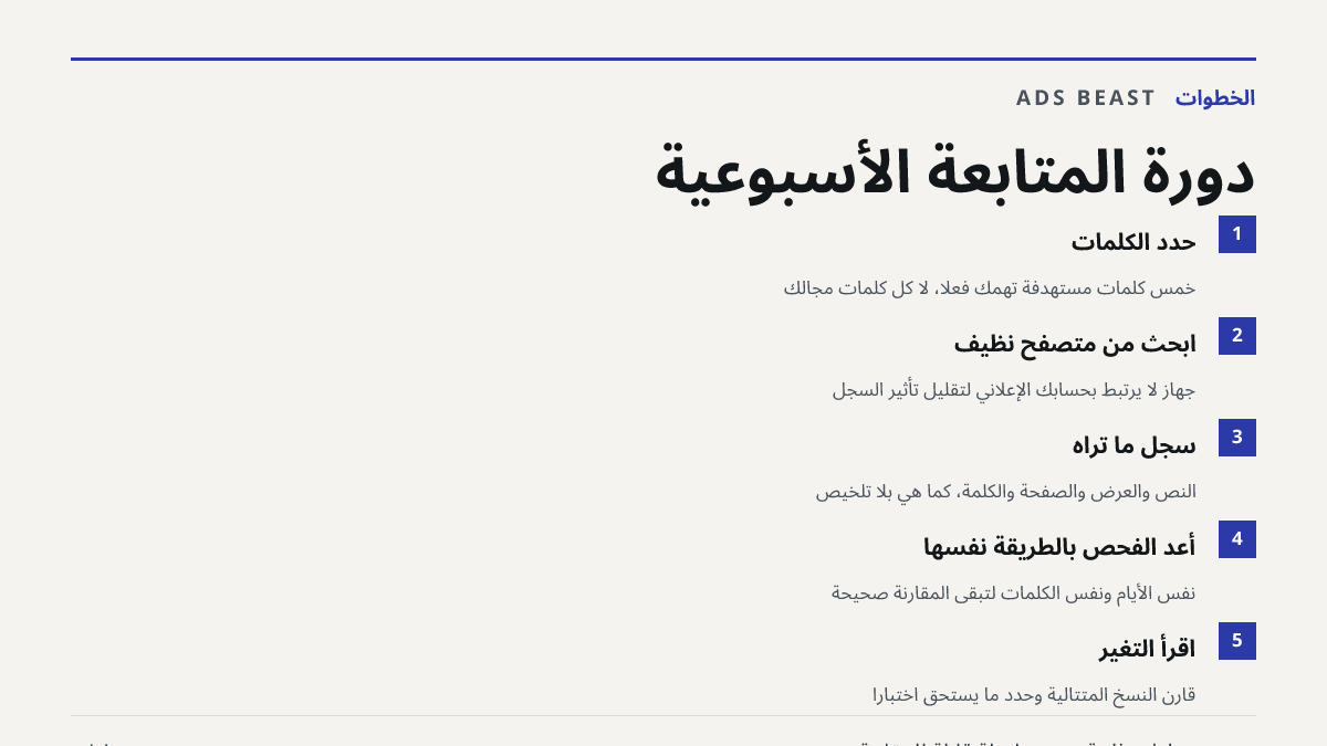 دورة المتابعة الأسبوعية. حدد الكلمات: خمس كلمات مستهدفة تهمك فعلاً، لا كل كلمات مجالك; ابحث من متصفح نظيف: جهاز لا يرتبط بحسابك الإعلاني لتقليل تأثير السجل; سجّل ما تراه: النص والعرض والصفحة والكلمة، كما هي بلا تلخيص; أعد الفحص بالطريقة نفسها: نفس الأيام ونفس الكلمات لتبقى المقارنة صحيحة; اقرأ التغي