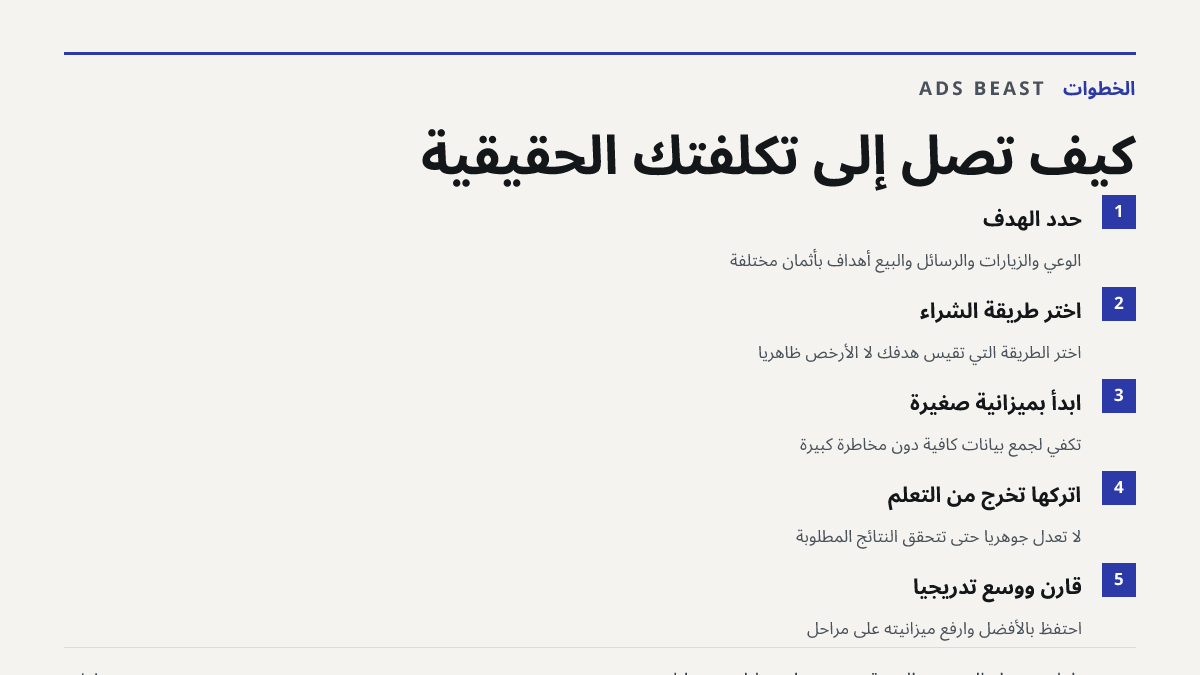 كيف تصل إلى تكلفتك الحقيقية. حدد الهدف: الوعي والزيارات والرسائل والبيع أهداف بأثمان مختلفة; اختر طريقة الشراء: اختر الطريقة التي تقيس هدفك لا الأرخص ظاهرياً; ابدأ بميزانية صغيرة: تكفي لجمع بيانات كافية دون مخاطرة كبيرة; اتركها تخرج من التعلم: لا تعدّل جوهرياً حتى تتحقق النتائج المطلوبة; قارن ووسّع 