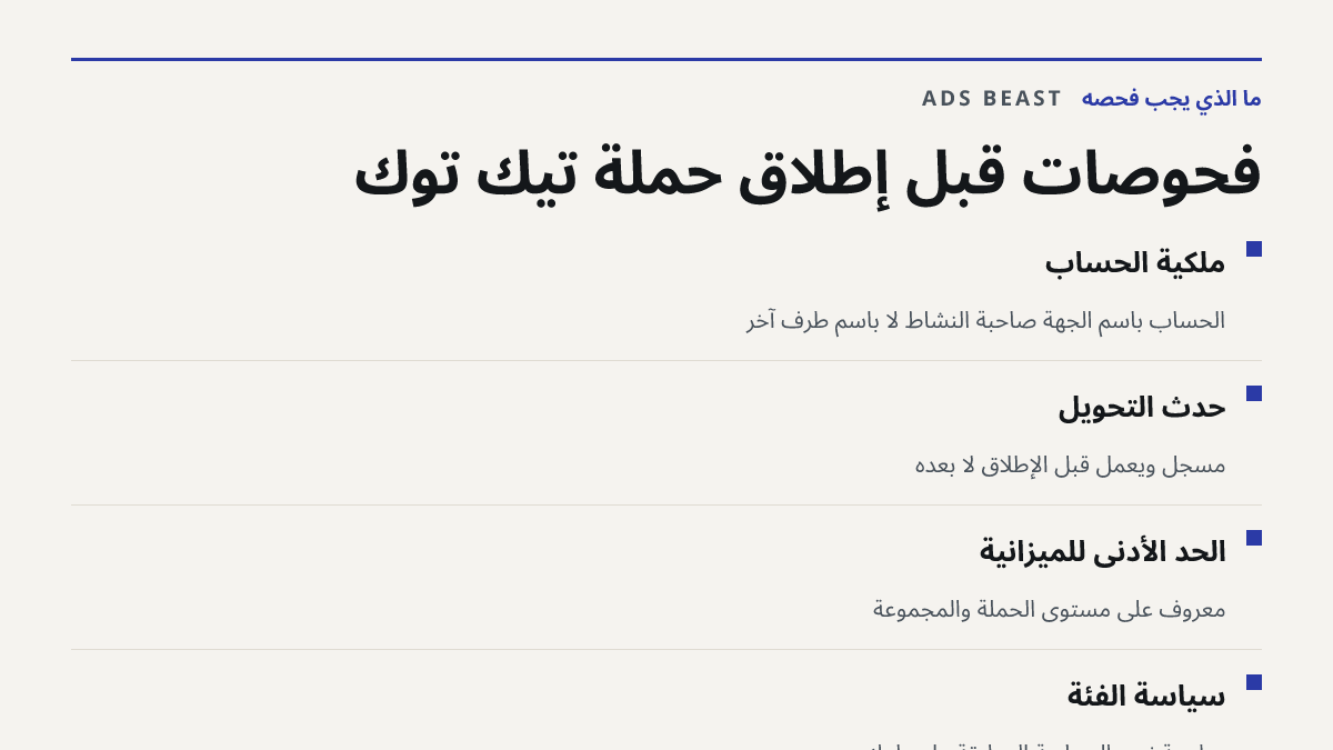 فحوصات قبل إطلاق حملة تيك توك. ملكية الحساب: الحساب باسم الجهة صاحبة النشاط لا باسم طرف آخر; حدث التحويل: مسجل ويعمل قبل الإطلاق لا بعده; الحد الأدنى للميزانية: معروف على مستوى الحملة والمجموعة; سياسة الفئة: مراجعة نص السياسة المطبقة على بلدك
