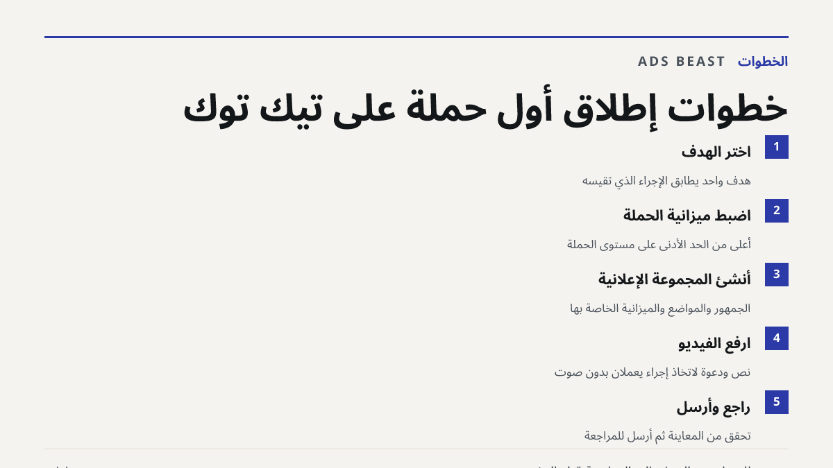 خطوات إطلاق أول حملة على تيك توك. اختر الهدف: هدف واحد يطابق الإجراء الذي تقيسه; اضبط ميزانية الحملة: أعلى من الحد الأدنى على مستوى الحملة; أنشئ المجموعة الإعلانية: الجمهور والمواضع والميزانية الخاصة بها; ارفع الفيديو: نص ودعوة لاتخاذ إجراء يعملان بدون صوت; راجع وأرسل: تحقق من المعاينة ثم أرسل للمرا