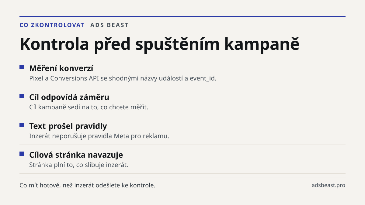 Kontrola před spuštěním kampaně. Měření konverzí: Pixel a Conversions API se shodnými názvy událostí a event_id.; Cíl odpovídá záměru: Cíl kampaně sedí na to, co chcete měřit.; Text prošel pravidly: Inzerát neporušuje pravidla Meta pro reklamu.; Cílová stránka navazuje: Stránka plní to, co slibuje i