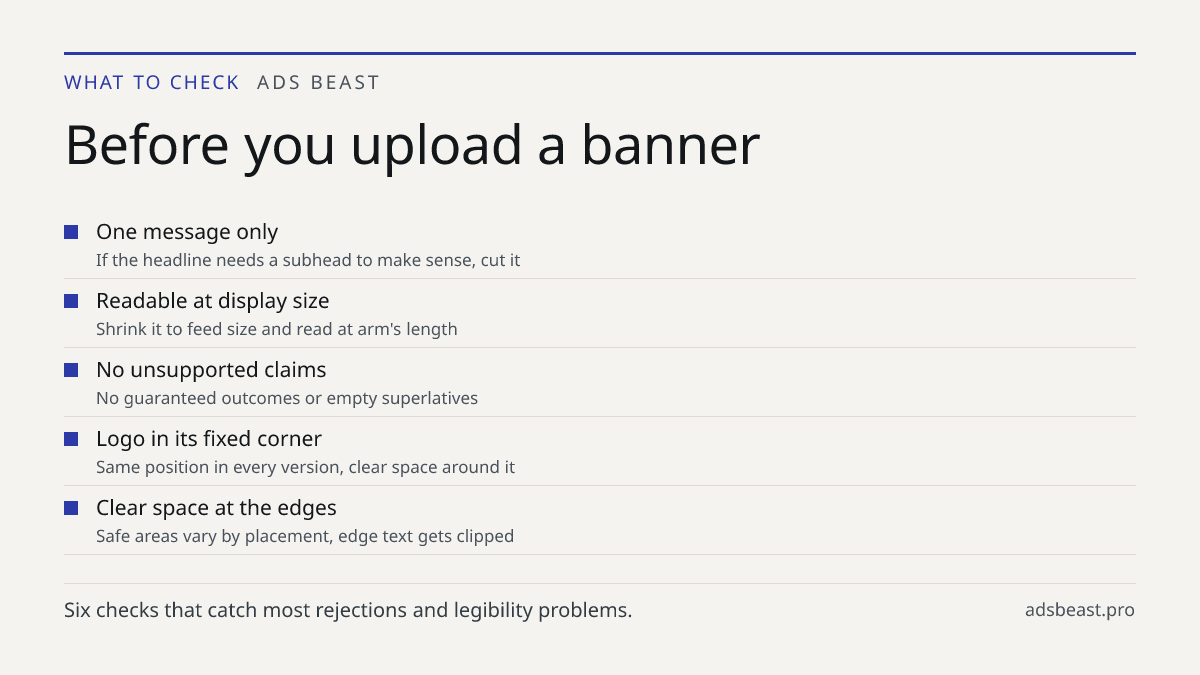 Before you upload a banner. One message only: If the headline needs a subhead to make sense, cut it; Readable at display size: Shrink it to feed size and read at arm's length; No unsupported claims: No guaranteed outcomes or empty superlatives; Logo in its fixed corner: Same position in every versio