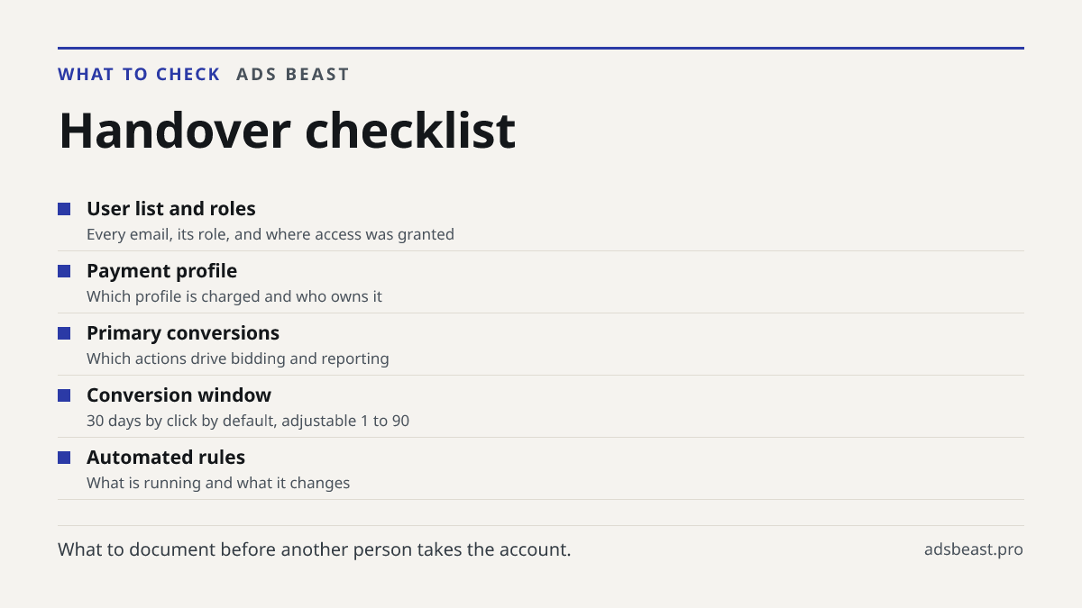 Handover checklist. User list and roles: Every email, its role, and where access was granted; Payment profile: Which profile is charged and who owns it; Primary conversions: Which actions drive bidding and reporting; Conversion window: 30 days by click by default, adjustable 1 to 90; Automated rules