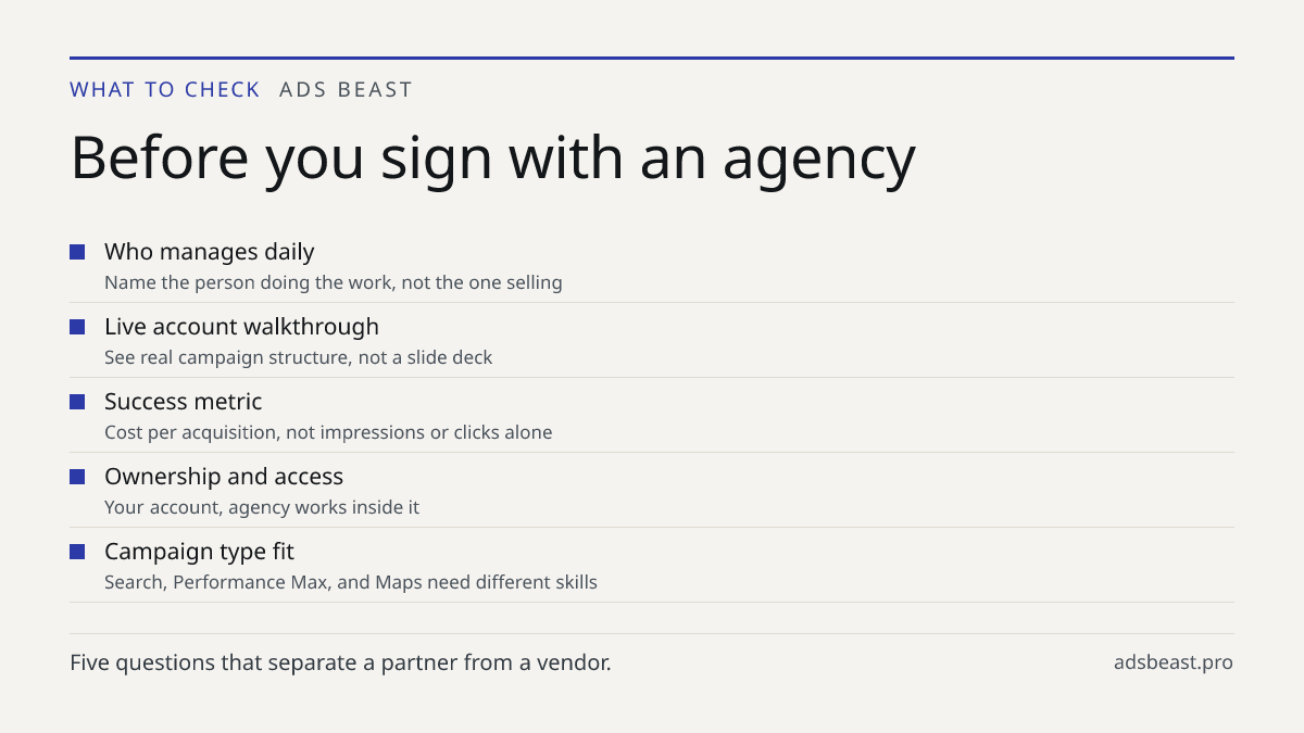 Before you sign with an agency. Who manages daily: Name the person doing the work, not the one selling; Live account walkthrough: See real campaign structure, not a slide deck; Success metric: Cost per acquisition, not impressions or clicks alone; Ownership and access: Your account, agency works ins