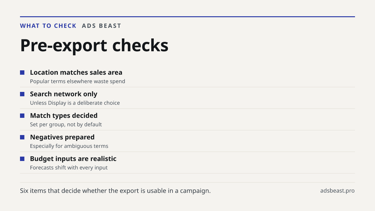 Pre-export checks. Location matches sales area: Popular terms elsewhere waste spend; Search network only: Unless Display is a deliberate choice; Match types decided: Set per group, not by default; Negatives prepared: Especially for ambiguous terms; Budget inputs are realistic: Forecasts shift with e