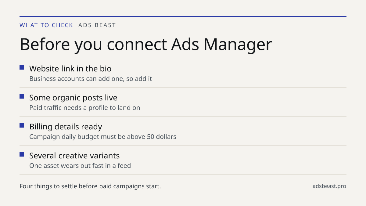 Before you connect Ads Manager. Website link in the bio: Business accounts can add one, so add it; Some organic posts live: Paid traffic needs a profile to land on; Billing details ready: Campaign daily budget must be above 50 dollars; Several creative variants: One asset wears out fast in a feed