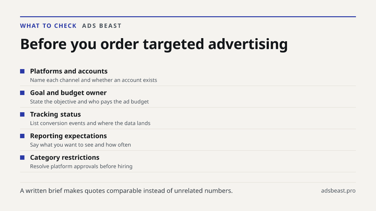 Before you order targeted advertising. Platforms and accounts: Name each channel and whether an account exists; Goal and budget owner: State the objective and who pays the ad budget; Tracking status: List conversion events and where the data lands; Reporting expectations: Say what you want to see an