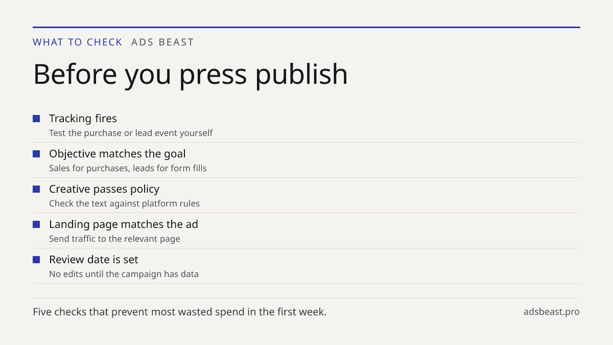 Before you press publish. Tracking fires: Test the purchase or lead event yourself; Objective matches the goal: Sales for purchases, leads for form fills; Creative passes policy: Check the text against platform rules; Landing page matches the ad: Send traffic to the relevant page; Review date is set