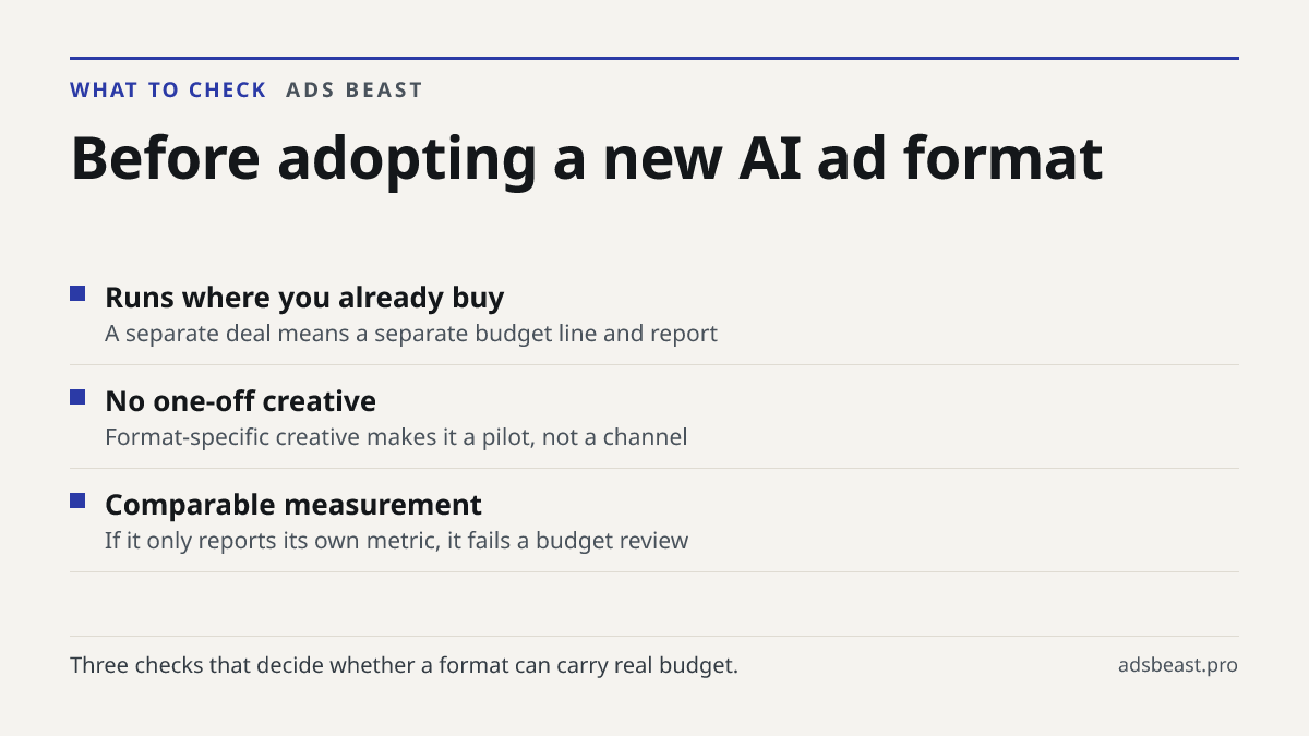 Before adopting a new AI ad format. Runs where you already buy: A separate deal means a separate budget line and report; No one-off creative: Format-specific creative makes it a pilot, not a channel; Comparable measurement: If it only reports its own metric, it fails a budget review
