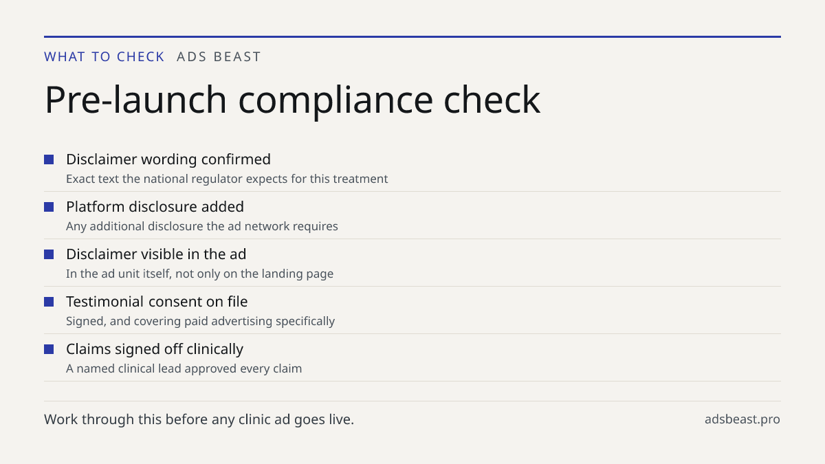Pre-launch compliance check. Disclaimer wording confirmed: Exact text the national regulator expects for this treatment; Platform disclosure added: Any additional disclosure the ad network requires; Disclaimer visible in the ad: In the ad unit itself, not only on the landing page; Testimonial consen