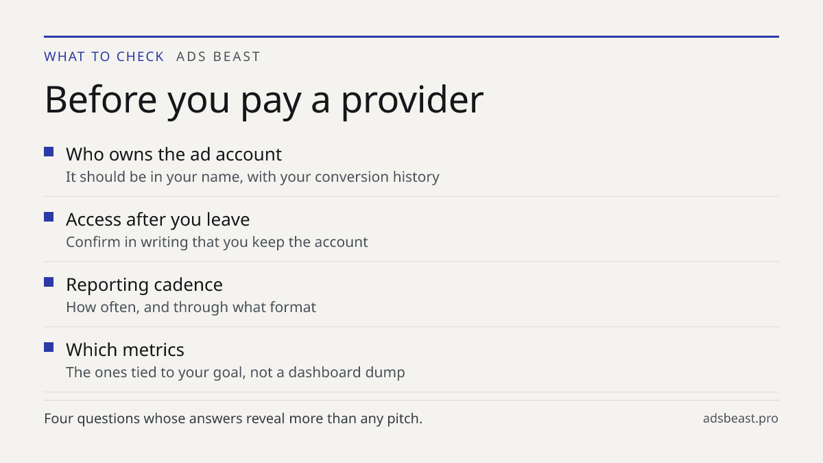 Before you pay a provider. Who owns the ad account: It should be in your name, with your conversion history; Access after you leave: Confirm in writing that you keep the account; Reporting cadence: How often, and through what format; Which metrics: The ones tied to your goal, not a dashboard dump