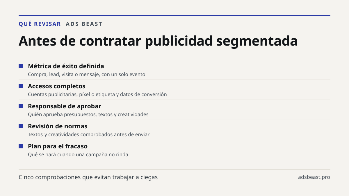Antes de contratar publicidad segmentada. Métrica de éxito definida: Compra, lead, visita o mensaje, con un solo evento; Accesos completos: Cuentas publicitarias, píxel o etiqueta y datos de conversión; Responsable de aprobar: Quién aprueba presupuestos, textos y creatividades; Revisión de normas: T
