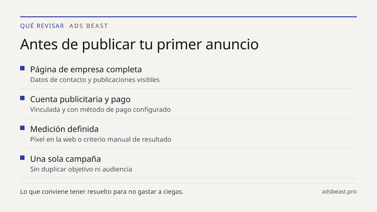 Antes de publicar tu primer anuncio. Página de empresa completa: Datos de contacto y publicaciones visibles; Cuenta publicitaria y pago: Vinculada y con método de pago configurado; Medición definida: Píxel en la web o criterio manual de resultado; Una sola campaña: Sin duplicar objetivo ni audiencia