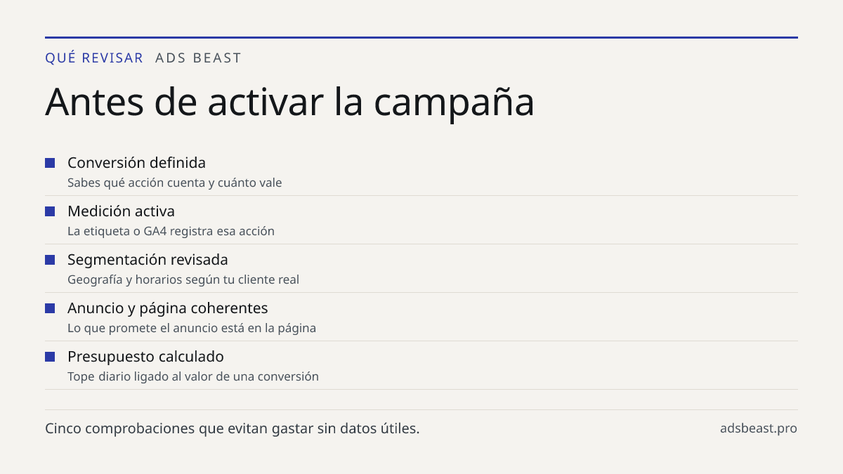 Antes de activar la campaña. Conversión definida: Sabes qué acción cuenta y cuánto vale; Medición activa: La etiqueta o GA4 registra esa acción; Segmentación revisada: Geografía y horarios según tu cliente real; Anuncio y página coherentes: Lo que promete el anuncio está en la página; Presupuesto ca