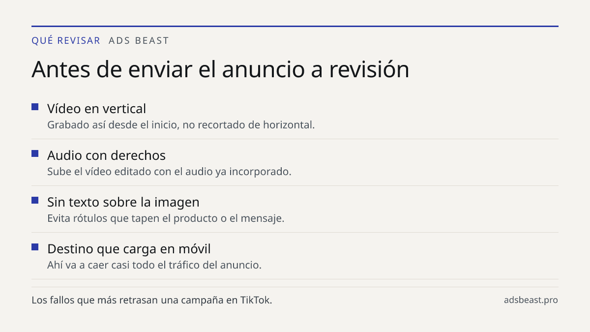 Antes de enviar el anuncio a revisión. Vídeo en vertical: Grabado así desde el inicio, no recortado de horizontal.; Audio con derechos: Sube el vídeo editado con el audio ya incorporado.; Sin texto sobre la imagen: Evita rótulos que tapen el producto o el mensaje.; Destino que carga en móvil: Ahí va