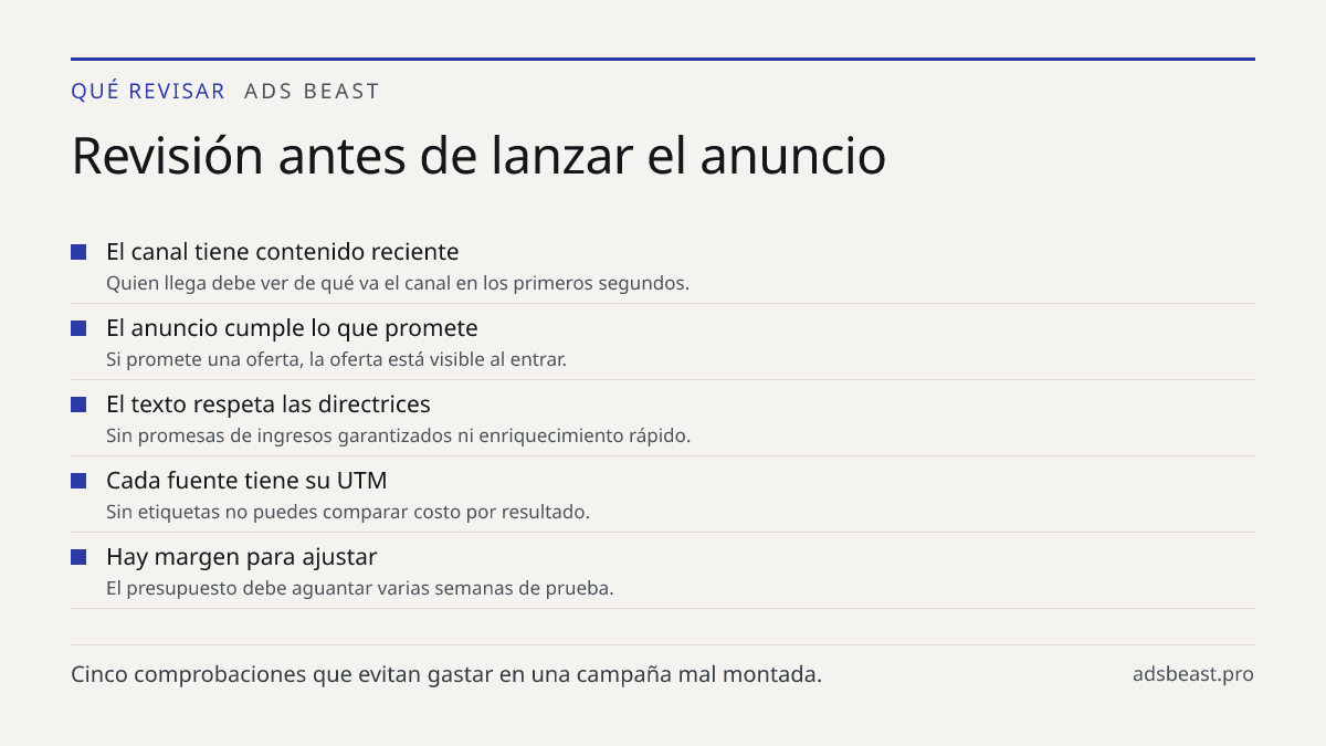 Revisión antes de lanzar el anuncio. El canal tiene contenido reciente: Quien llega debe ver de qué va el canal en los primeros segundos.; El anuncio cumple lo que promete: Si promete una oferta, la oferta está visible al entrar.; El texto respeta las directrices: Sin promesas de ingresos garantizad
