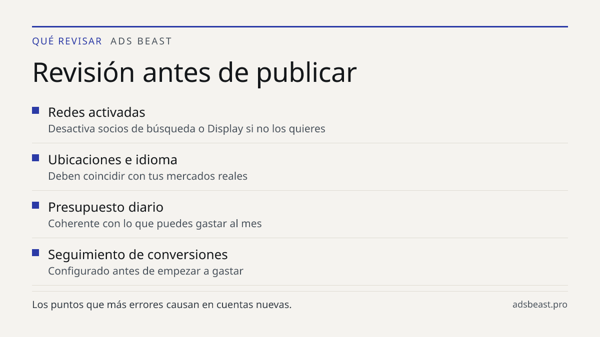 Revisión antes de publicar. Redes activadas: Desactiva socios de búsqueda o Display si no los quieres; Ubicaciones e idioma: Deben coincidir con tus mercados reales; Presupuesto diario: Coherente con lo que puedes gastar al mes; Seguimiento de conversiones: Configurado antes de empezar a gastar