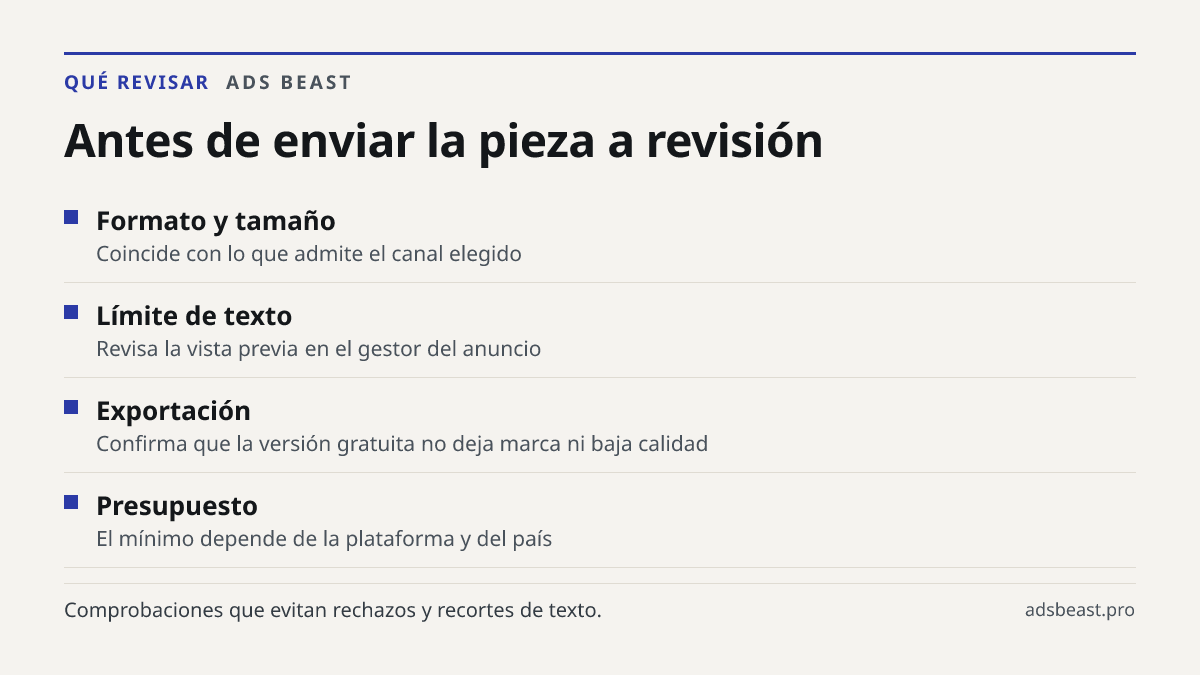 Antes de enviar la pieza a revisión. Formato y tamaño: Coincide con lo que admite el canal elegido; Límite de texto: Revisa la vista previa en el gestor del anuncio; Exportación: Confirma que la versión gratuita no deja marca ni baja calidad; Presupuesto: El mínimo depende de la plataforma y del paí