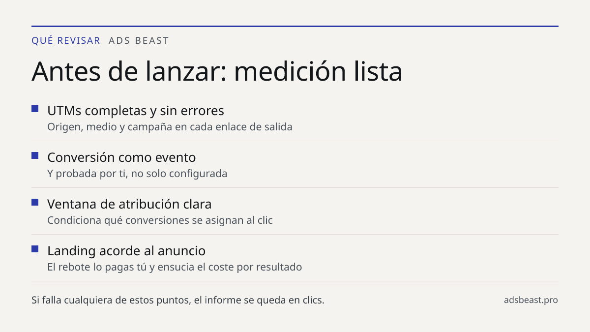 Antes de lanzar: medición lista. UTMs completas y sin errores: Origen, medio y campaña en cada enlace de salida; Conversión como evento: Y probada por ti, no solo configurada; Ventana de atribución clara: Condiciona qué conversiones se asignan al clic; Landing acorde al anuncio: El rebote lo pagas t