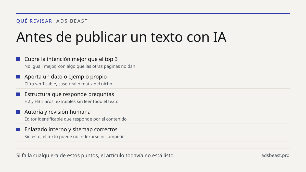 Antes de publicar un texto con IA. Cubre la intención mejor que el top 3: No igual: mejor, con algo que las otras páginas no dan; Aporta un dato o ejemplo propio: Cifra verificable, caso real o matiz del nicho; Estructura que responde preguntas: H2 y H3 claros, extraíbles sin leer todo el texto; Aut
