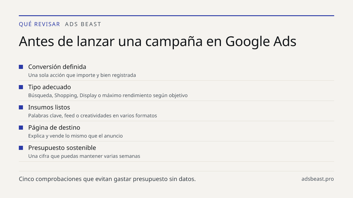 Antes de lanzar una campaña en Google Ads. Conversión definida: Una sola acción que importe y bien registrada; Tipo adecuado: Búsqueda, Shopping, Display o máximo rendimiento según objetivo; Insumos listos: Palabras clave, feed o creatividades en varios formatos; Página de destino: Explica y vende l