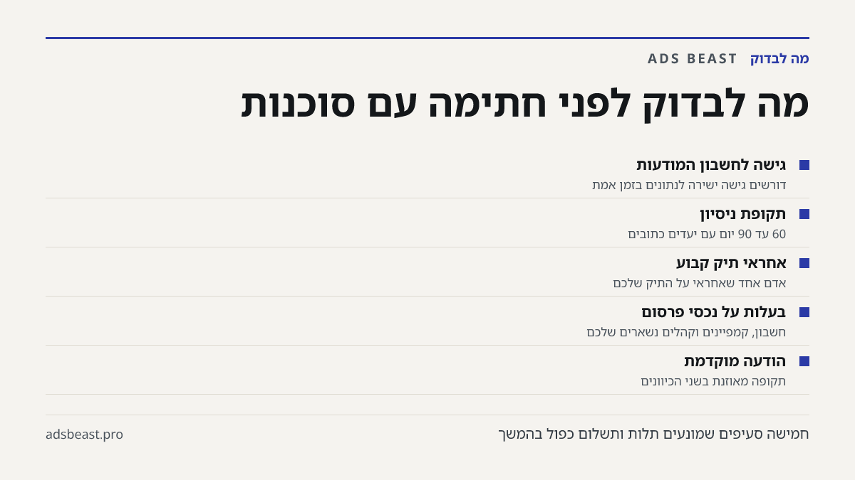 מה לבדוק לפני חתימה עם סוכנות. גישה לחשבון המודעות: דורשים גישה ישירה לנתונים בזמן אמת; תקופת ניסיון: 60 עד 90 יום עם יעדים כתובים; אחראי תיק קבוע: אדם אחד שאחראי על התיק שלכם; בעלות על נכסי פרסום: חשבון, קמפיינים וקהלים נשארים שלכם; הודעה מוקדמת: תקופה מאוזנת בשני הכיוונים