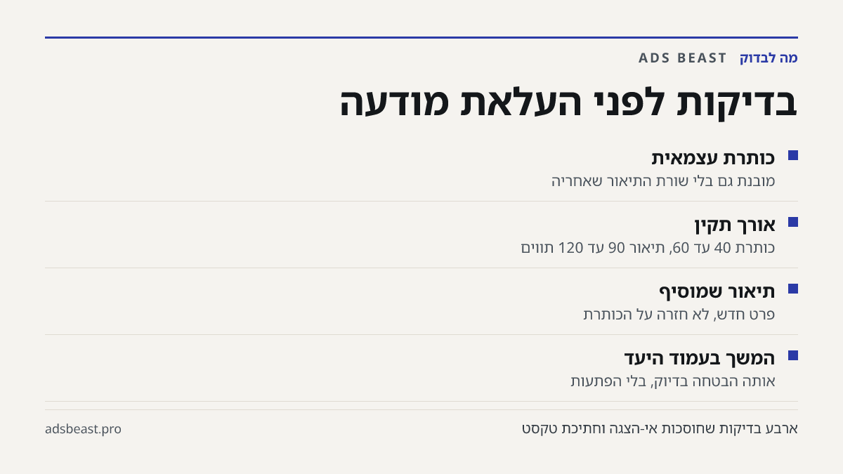 בדיקות לפני העלאת מודעה. כותרת עצמאית: מובנת גם בלי שורת התיאור שאחריה; אורך תקין: כותרת 40 עד 60, תיאור 90 עד 120 תווים; תיאור שמוסיף: פרט חדש, לא חזרה על הכותרת; המשך בעמוד היעד: אותה הבטחה בדיוק, בלי הפתעות