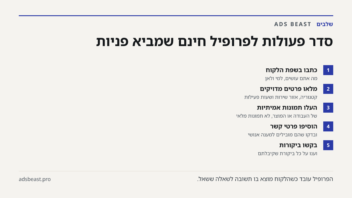 סדר פעולות לפרופיל חינם שמביא פניות. כתבו בשפת הלקוח: מה אתם עושים, למי ולאן; מלאו פרטים מדויקים: קטגוריה, אזור שירות ושעות פעילות; העלו תמונות אמיתיות: של העבודה או המוצר, לא תמונות מלאי; הוסיפו פרטי קשר: ובדקו שהם מובילים למענה אנושי; בקשו ביקורות: וענו על כל ביקורת שקיבלתם
