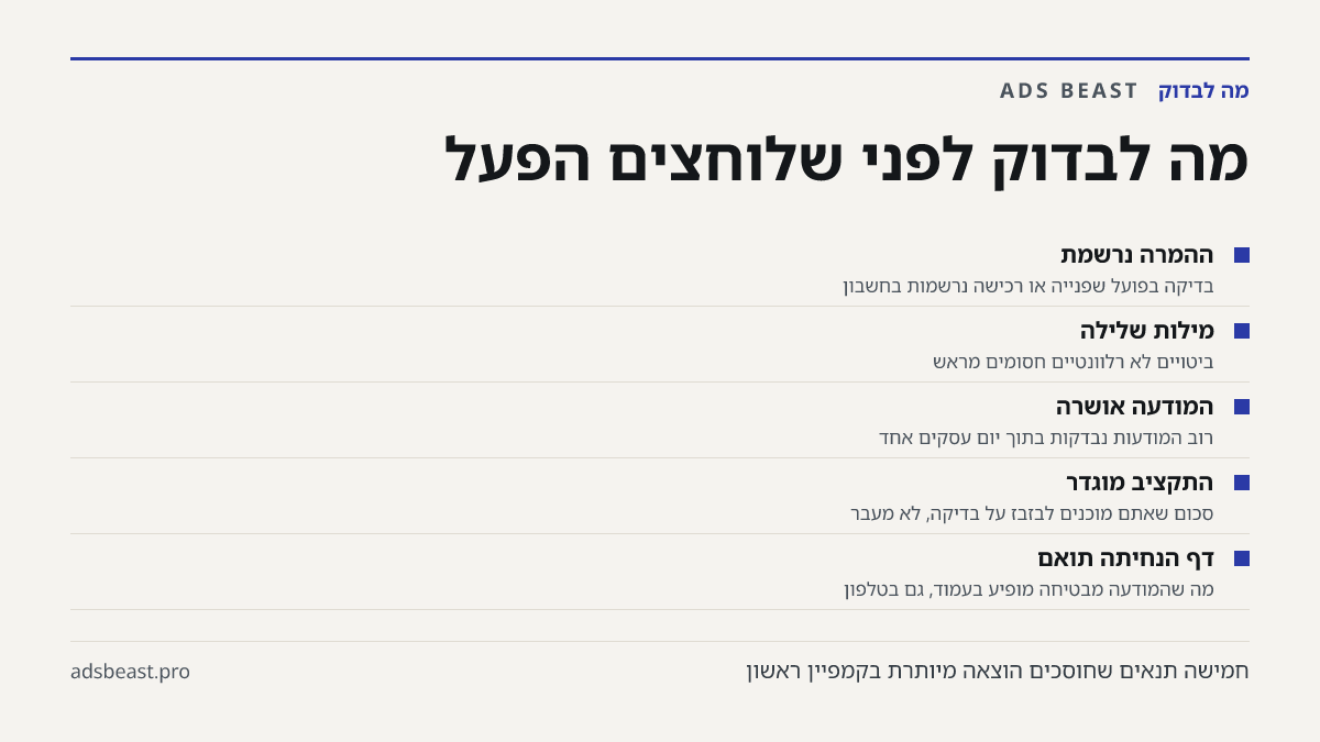 מה לבדוק לפני שלוחצים הפעל. ההמרה נרשמת: בדיקה בפועל שפנייה או רכישה נרשמות בחשבון; מילות שלילה: ביטויים לא רלוונטיים חסומים מראש; המודעה אושרה: רוב המודעות נבדקות בתוך יום עסקים אחד; התקציב מוגדר: סכום שאתם מוכנים לבזבז על בדיקה, לא מעבר; דף הנחיתה תואם: מה שהמודעה מבטיחה מופיע בעמוד, גם בטלפון