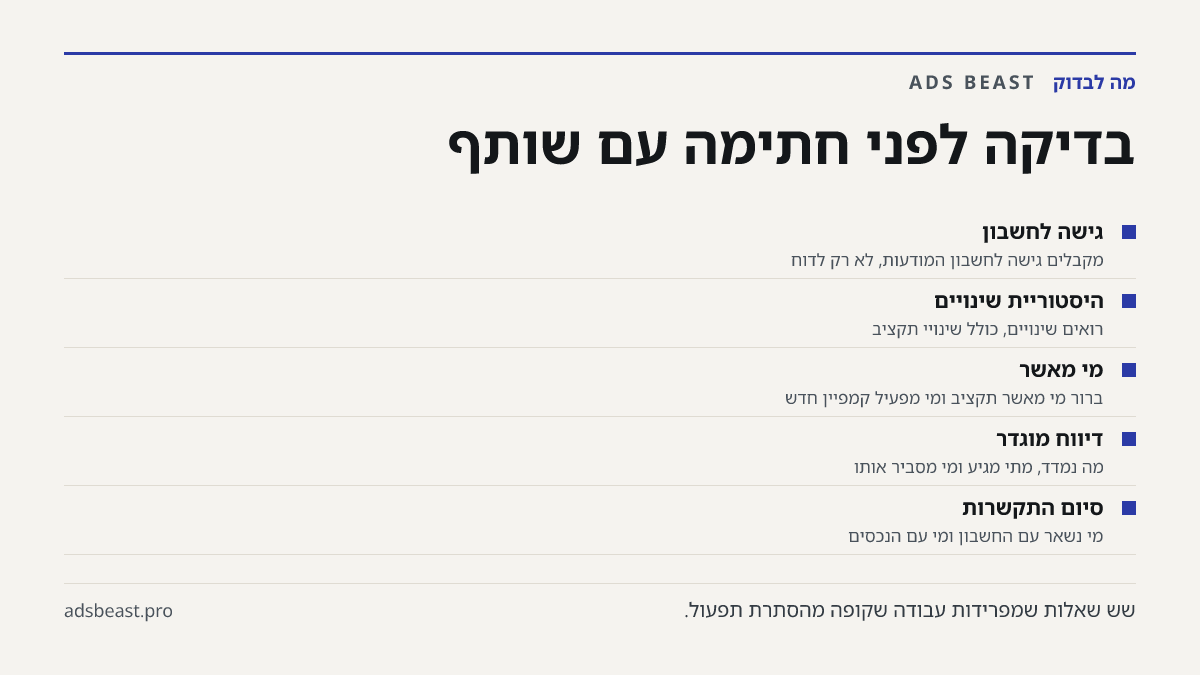 בדיקה לפני חתימה עם שותף. גישה לחשבון: מקבלים גישה לחשבון המודעות, לא רק לדוח; היסטוריית שינויים: רואים שינויים, כולל שינויי תקציב; מי מאשר: ברור מי מאשר תקציב ומי מפעיל קמפיין חדש; דיווח מוגדר: מה נמדד, מתי מגיע ומי מסביר אותו; סיום התקשרות: מי נשאר עם החשבון ומי עם הנכסים