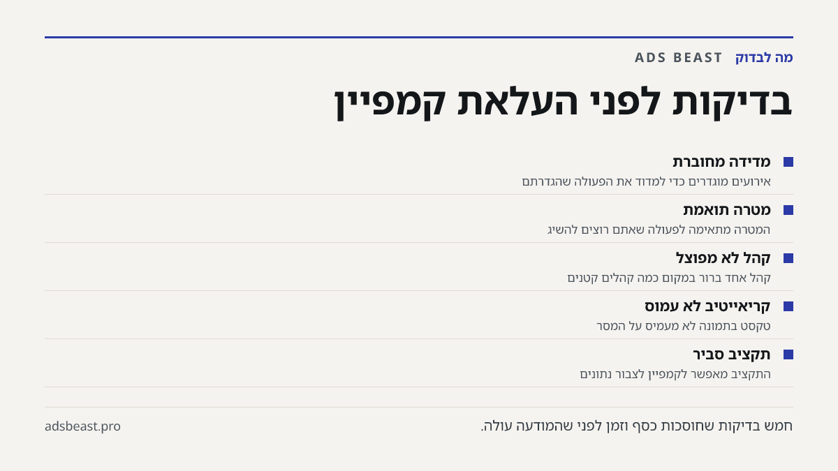בדיקות לפני העלאת קמפיין. מדידה מחוברת: אירועים מוגדרים כדי למדוד את הפעולה שהגדרתם; מטרה תואמת: המטרה מתאימה לפעולה שאתם רוצים להשיג; קהל לא מפוצל: קהל אחד ברור במקום כמה קהלים קטנים; קריאייטיב לא עמוס: טקסט בתמונה לא מעמיס על המסר; תקציב סביר: התקציב מאפשר לקמפיין לצבור נתונים