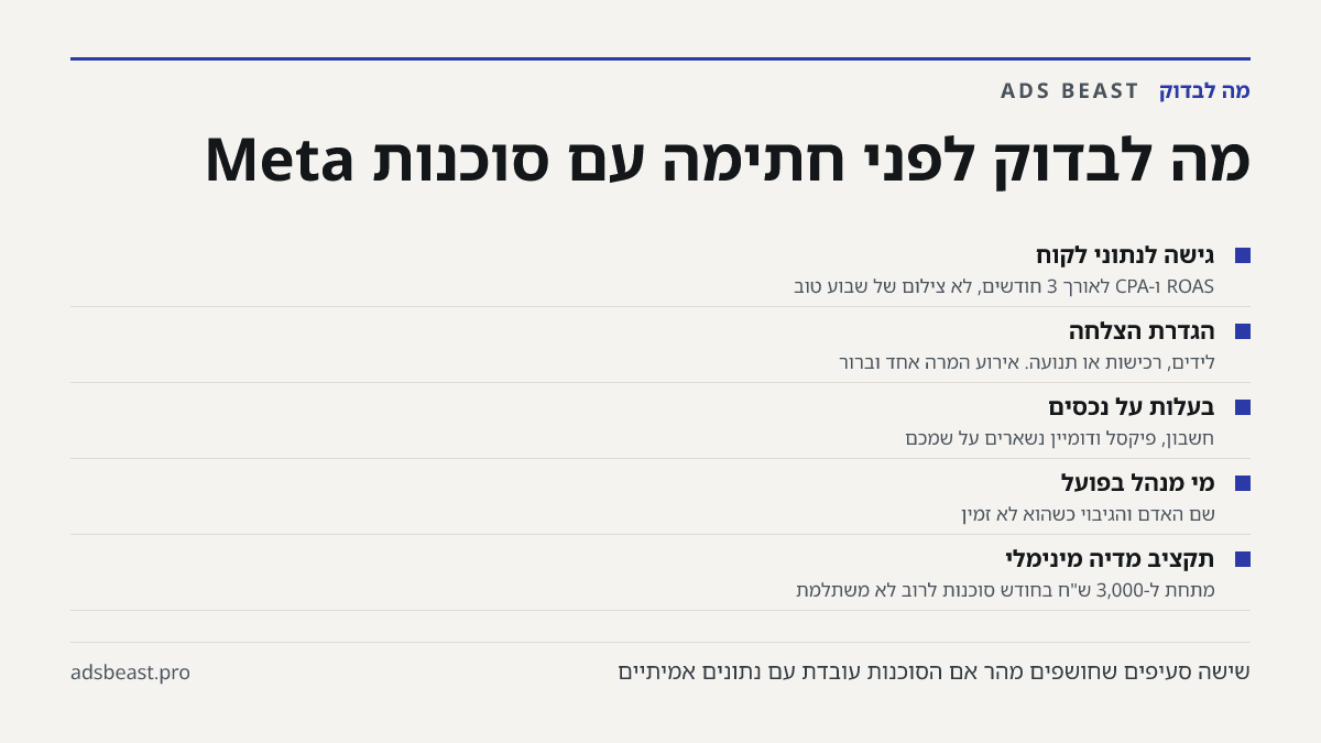 מה לבדוק לפני חתימה עם סוכנות Meta. גישה לנתוני לקוח: ROAS ו-CPA לאורך 3 חודשים, לא צילום של שבוע טוב; הגדרת הצלחה: לידים, רכישות או תנועה. אירוע המרה אחד וברור; בעלות על נכסים: חשבון, פיקסל ודומיין נשארים על שמכם; מי מנהל בפועל: שם האדם והגיבוי כשהוא לא זמין; תקציב מדיה מינימלי: מתחת ל-3,000 ש"ח בח